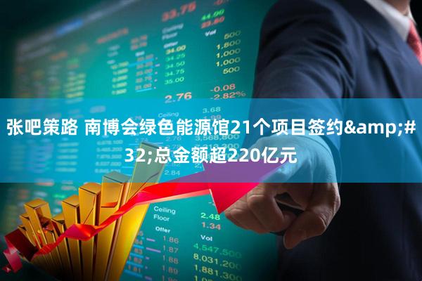 张吧策路 南博会绿色能源馆21个项目签约 总金额超220亿元