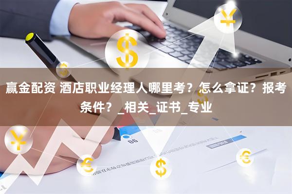 赢金配资 酒店职业经理人哪里考？怎么拿证？报考条件？_相关_证书_专业