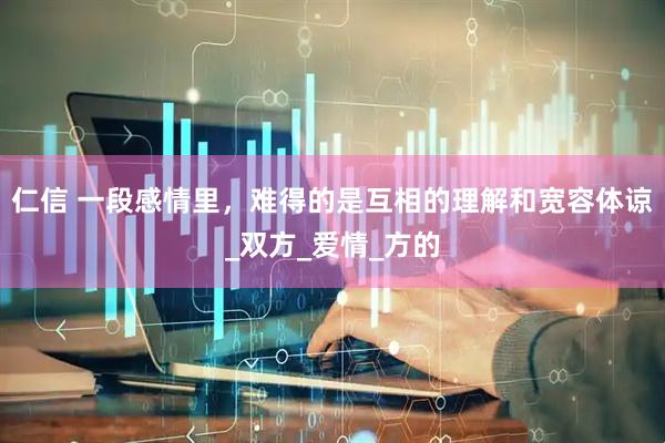 仁信 一段感情里，难得的是互相的理解和宽容体谅_双方_爱情_方的
