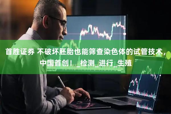 首胜证券 不破坏胚胎也能筛查染色体的试管技术，中国首创！_检测_进行_生殖