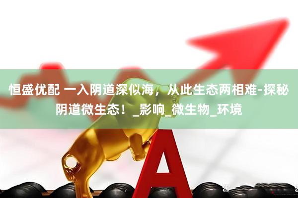 恒盛优配 一入阴道深似海，从此生态两相难-探秘阴道微生态！_影响_微生物_环境