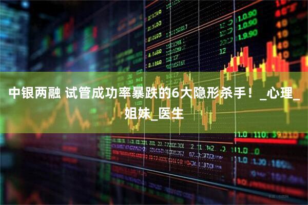 中银两融 试管成功率暴跌的6大隐形杀手！_心理_姐妹_医生