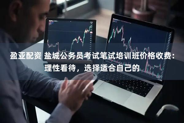 盈亚配资 盐城公务员考试笔试培训班价格收费：理性看待，选择适合自己的