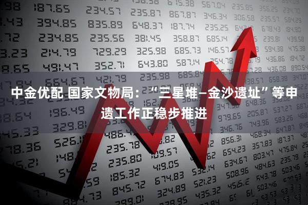 中金优配 国家文物局：“三星堆—金沙遗址”等申遗工作正稳步推进