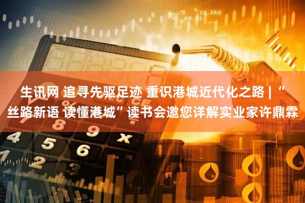 生讯网 追寻先驱足迹 重识港城近代化之路 | “丝路新语 读懂港城”读书会邀您详解实业家许鼎霖
