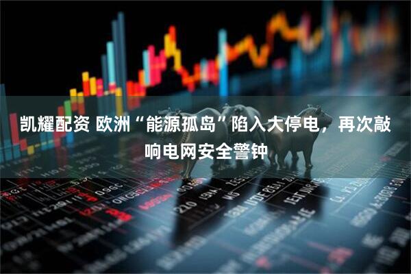 凯耀配资 欧洲“能源孤岛”陷入大停电，再次敲响电网安全警钟