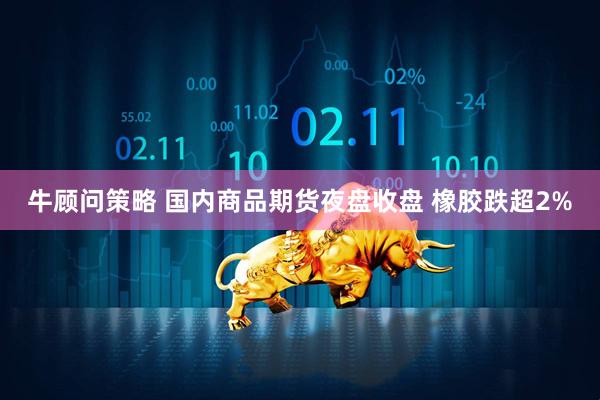 牛顾问策略 国内商品期货夜盘收盘 橡胶跌超2%