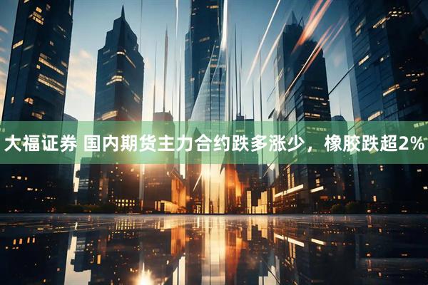 大福证券 国内期货主力合约跌多涨少，橡胶跌超2%
