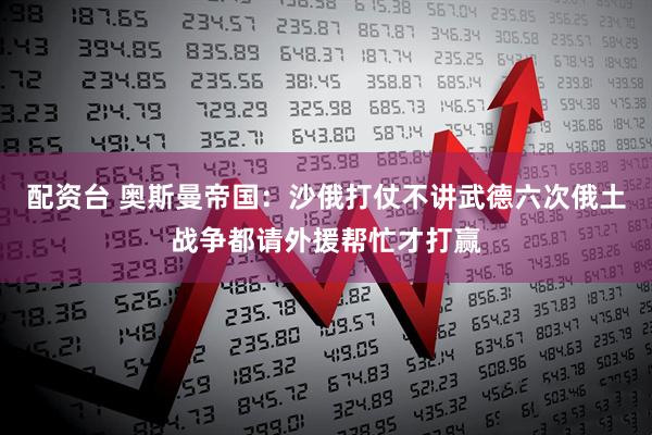 配资台 奥斯曼帝国：沙俄打仗不讲武德六次俄土战争都请外援帮忙才打赢