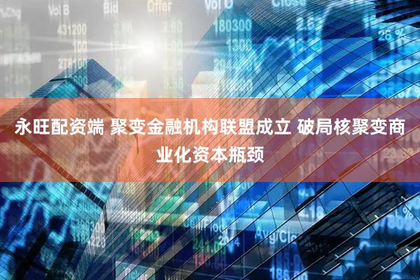 永旺配资端 聚变金融机构联盟成立 破局核聚变商业化资本瓶颈