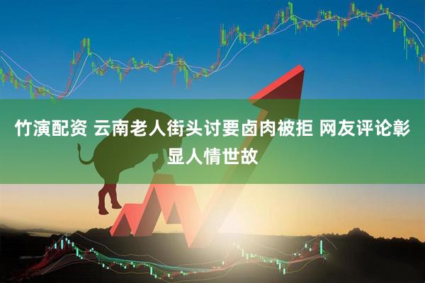 竹演配资 云南老人街头讨要卤肉被拒 网友评论彰显人情世故