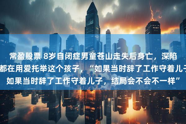 常盈股票 8岁自闭症男童苍山走失后身亡，深陷漩涡的父母：我们全家都在用爱托举这个孩子，“如果当时辞了工作守着儿子，结局会不会不一样”