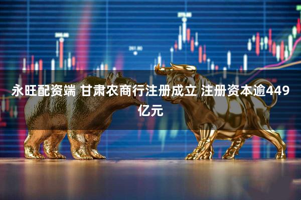 永旺配资端 甘肃农商行注册成立 注册资本逾449亿元