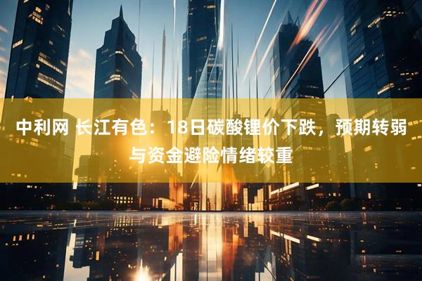 中利网 长江有色：18日碳酸锂价下跌，预期转弱与资金避险情绪较重