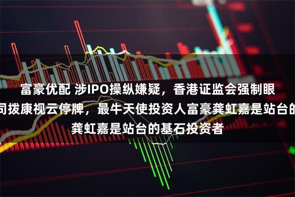 富豪优配 涉IPO操纵嫌疑，香港证监会强制眼科创新药公司拨康视云停牌，最牛天使投资人富豪龚虹嘉是站台的基石投资者